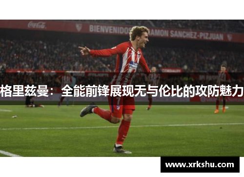 格里兹曼:全能前锋展现无与伦比的攻防魅力 格里兹曼:全能前锋展现无与伦比的攻防魅力