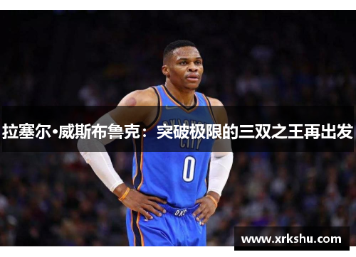 拉塞尔·威斯布鲁克:突破极限的三双之王再出发 拉塞尔·威斯布鲁克:突破极限的三双之王再出发