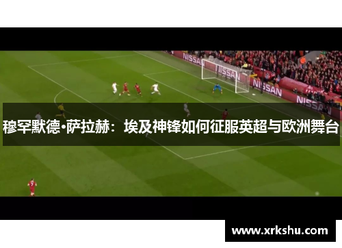 穆罕默德·萨拉赫:埃及神锋如何征服英超与欧洲舞台 穆罕默德·萨拉赫:埃及神锋如何征服英超与欧洲舞台