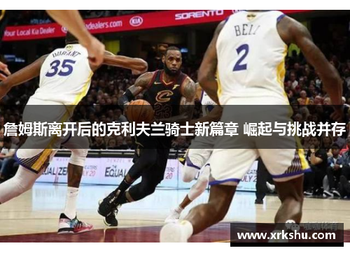 詹姆斯离开后的克利夫兰骑士新篇章 崛起与挑战并存 詹姆斯离开后的克利夫兰骑士新篇章 崛起与挑战并存