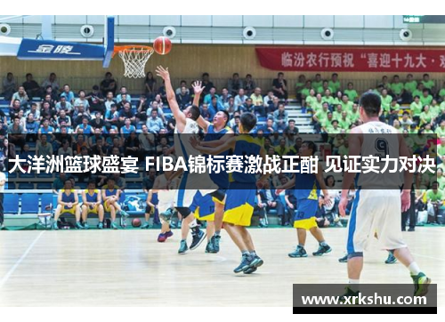 大洋洲篮球盛宴 FIBA锦标赛激战正酣 见证实力对决 大洋洲篮球盛宴 FIBA锦标赛激战正酣 见证实力对决