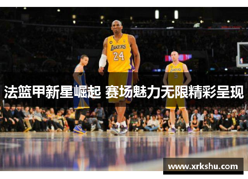 法篮甲新星崛起 赛场魅力无限精彩呈现 法篮甲新星崛起 赛场魅力无限精彩呈现