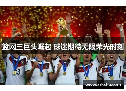 篮网三巨头崛起 球迷期待无限荣光时刻 篮网三巨头崛起 球迷期待无限荣光时刻