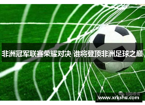 非洲冠军联赛荣耀对决 谁将登顶非洲足球之巅 非洲冠军联赛荣耀对决 谁将登顶非洲足球之巅