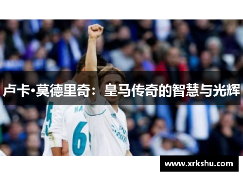 卢卡·莫德里奇:皇马传奇的智慧与光辉 卢卡·莫德里奇:皇马传奇的智慧与光辉