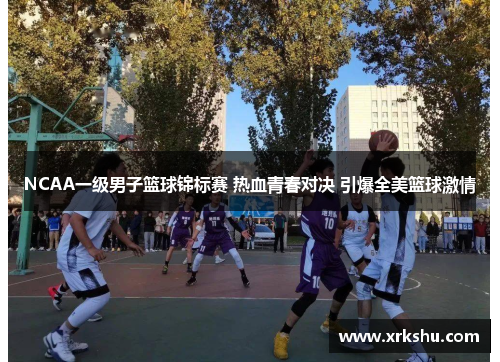 NCAA一级男子篮球锦标赛 热血青春对决 引爆全美篮球激情 NCAA一级男子篮球锦标赛 热血青春对决 引爆全美篮球激情