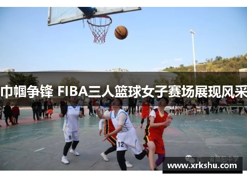 巾帼争锋 FIBA三人篮球女子赛场展现风采 巾帼争锋 FIBA三人篮球女子赛场展现风采