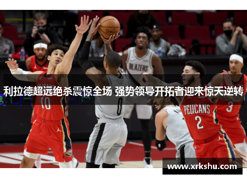 利拉德超远绝杀震惊全场 强势领导开拓者迎来惊天逆转 利拉德超远绝杀震惊全场 强势领导开拓者迎来惊天逆转