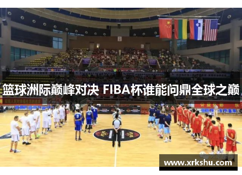 篮球洲际巅峰对决 FIBA杯谁能问鼎全球之巅 篮球洲际巅峰对决 FIBA杯谁能问鼎全球之巅