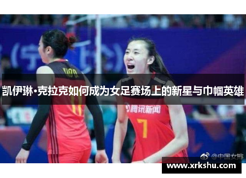 凯伊琳·克拉克如何成为女足赛场上的新星与巾帼英雄 凯伊琳·克拉克如何成为女足赛场上的新星与巾帼英雄