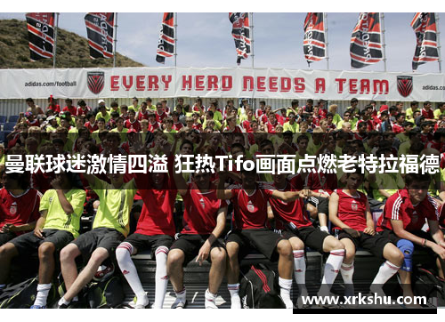 曼联球迷激情四溢 狂热Tifo画面点燃老特拉福德 曼联球迷激情四溢 狂热Tifo画面点燃老特拉福德