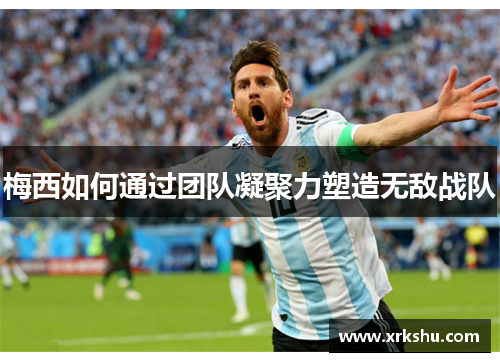 梅西如何通过团队凝聚力塑造无敌战队 梅西如何通过团队凝聚力塑造无敌战队